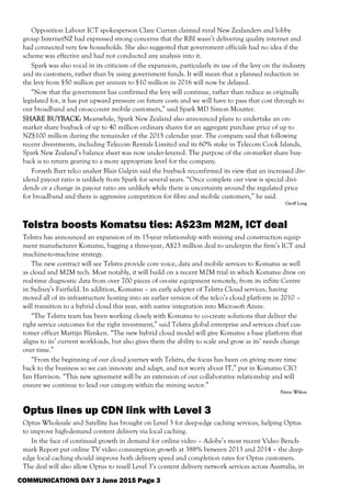 Opposition Labour ICT spokesperson Clare Curran claimed rural New Zealanders and lobby
group InternetNZ had expressed strong concerns that the RBI wasn’t delivering quality internet and
had connected very few households. She also suggested that government officials had no idea if the
scheme was effective and had not conducted any analysis into it.
Spark was also vocal in its criticism of the expansion, particularly its use of the levy on the industry
and its customers, rather than by using government funds. It will mean that a planned reduction in
the levy from $50 million per annum to $10 million in 2016 will now be delayed.
“Now that the government has confirmed the levy will continue, rather than reduce as originally
legislated for, it has put upward pressure on future costs and we will have to pass that cost through to
our broadband and on-account mobile customers,” said Spark MD Simon Moutter.
SHARE BUYBACK: Meanwhile, Spark New Zealand also announced plans to undertake an on-
market share buyback of up to 40 million ordinary shares for an aggregate purchase price of up to
NZ$100 million during the remainder of the 2015 calendar year. The company said that following
recent divestments, including Telecom Rentals Limited and its 60% stake in Telecom Cook Islands,
Spark New Zealand’s balance sheet was now under-levered. The purpose of the on-market share buy-
back is to return gearing to a more appropriate level for the company.
Forsyth Barr telco analyst Blair Galpin said the buyback reconfirmed its view that an increased div-
idend payout ratio is unlikely from Spark for several years. “Once complete our view is special divi-
dends or a change in payout ratio are unlikely while there is uncertainty around the regulated price
for broadband and there is aggressive competition for fibre and mobile customers,” he said.
Geoff Long
Telstra boosts Komatsu ties: A$23m M2M, ICT deal
Telstra has announced an expansion of its 15-year relationship with mining and construction equip-
ment manufacturer Komatsu, bagging a three-year, A$23 million deal to underpin the firm’s ICT and
machine-to-machine strategy.
The new contract will see Telstra provide core voice, data and mobile services to Komatsu as well
as cloud and M2M tech. Most notably, it will build on a recent M2M trial in which Komatsu drew on
real-time diagnostic data from over 700 pieces of on-site equipment remotely, from its inSite Centre
in Sydney’s Fairfield. In addition, Komatsu – an early adopter of Telstra Cloud services, having
moved all of its infrastructure hosting into an earlier version of the telco’s cloud platform in 2010 –
will transition to a hybrid cloud this year, with native integration into Microsoft Azure.
“The Telstra team has been working closely with Komatsu to co-create solutions that deliver the
right service outcomes for the right investment,” said Telstra global enterprise and services chief cus-
tomer officer Martijn Blanken. “The new hybrid cloud model will give Komatsu a base platform that
aligns to its’ current workloads, but also gives them the ability to scale and grow as its’ needs change
over time.”
“From the beginning of our cloud journey with Telstra, the focus has been on giving more time
back to the business so we can innovate and adapt, and not worry about IT,” put in Komatsu CIO
Ian Harvison. “This new agreement will be an extension of our collaborative relationship and will
ensure we continue to lead our category within the mining sector.”
Petroc Wilton
Optus lines up CDN link with Level 3
Optus Wholesale and Satellite has brought on Level 3 for deep-edge caching services, helping Optus
to improve high-demand content delivery via local caching.
In the face of continual growth in demand for online video – Adobe’s most recent Video Bench-
mark Report put online TV video consumption growth at 388% between 2013 and 2014 – the deep-
edge local caching should improve both delivery speed and completion rates for Optus customers.
The deal will also allow Optus to resell Level 3’s content delivery network services across Australia, in
COMMUNICATIONS DAY 3 June 2015 Page 3
 