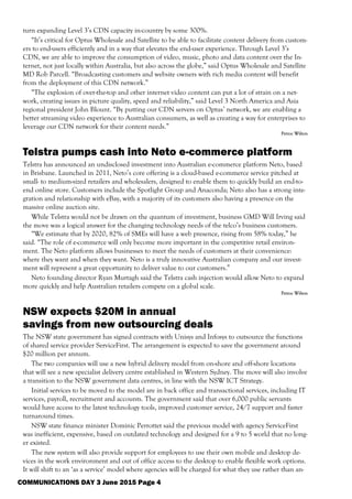 turn expanding Level 3’s CDN capacity in-country by some 300%.
“It’s critical for Optus Wholesale and Satellite to be able to facilitate content delivery from custom-
ers to end-users efficiently and in a way that elevates the end-user experience. Through Level 3’s
CDN, we are able to improve the consumption of video, music, photo and data content over the In-
ternet, not just locally within Australia, but also across the globe,” said Optus Wholesale and Satellite
MD Rob Parcell. “Broadcasting customers and website owners with rich media content will benefit
from the deployment of this CDN network.”
“The explosion of over-the-top and other internet video content can put a lot of strain on a net-
work, creating issues in picture quality, speed and reliability,” said Level 3 North America and Asia
regional president John Blount. “By putting our CDN servers on Optus’ network, we are enabling a
better streaming video experience to Australian consumers, as well as creating a way for enterprises to
leverage our CDN network for their content needs.”
Petroc Wilton
Telstra pumps cash into Neto e-commerce platform
Telstra has announced an undisclosed investment into Australian e-commerce platform Neto, based
in Brisbane. Launched in 2011, Neto’s core offering is a cloud-based e-commerce service pitched at
small- to medium-sized retailers and wholesalers, designed to enable them to quickly build an end-to-
end online store. Customers include the Spotlight Group and Anaconda; Neto also has a strong inte-
gration and relationship with eBay, with a majority of its customers also having a presence on the
massive online auction site.
While Telstra would not be drawn on the quantum of investment, business GMD Will Irving said
the move was a logical answer for the changing technology needs of the telco’s business customers.
“We estimate that by 2020, 82% of SMEs will have a web presence, rising from 58% today,” he
said. “The role of e-commerce will only become more important in the competitive retail environ-
ment. The Neto platform allows businesses to meet the needs of customers at their convenience:
where they want and when they want. Neto is a truly innovative Australian company and our invest-
ment will represent a great opportunity to deliver value to our customers.”
Neto founding director Ryan Murtagh said the Telstra cash injection would allow Neto to expand
more quickly and help Australian retailers compete on a global scale.
Petroc Wilton
NSW expects $20M in annual
savings from new outsourcing deals
The NSW state government has signed contracts with Unisys and Infosys to outsource the functions
of shared service provider ServiceFirst. The arrangement is expected to save the government around
$20 million per annum.
The two companies will use a new hybrid delivery model from on-shore and off-shore locations
that will see a new specialist delivery centre established in Western Sydney. The move will also involve
a transition to the NSW government data centres, in line with the NSW ICT Strategy.
Initial services to be moved to the model are in back office and transactional services, including IT
services, payroll, recruitment and accounts. The government said that over 6,000 public servants
would have access to the latest technology tools, improved customer service, 24/7 support and faster
turnaround times.
NSW state finance minister Dominic Perrottet said the previous model with agency ServiceFirst
was inefficient, expensive, based on outdated technology and designed for a 9 to 5 world that no long-
er existed.
The new system will also provide support for employees to use their own mobile and desktop de-
vices in the work environment and out of office access to the desktop to enable flexible work options.
It will shift to an ‘as a service’ model where agencies will be charged for what they use rather than an-
COMMUNICATIONS DAY 3 June 2015 Page 4
 
