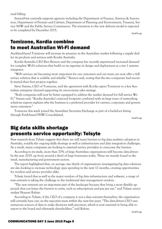 nual billing.
ServiceFirst currently supports agencies including the Department of Finance, Services & Innova-
tion, Department of Premier and Cabinet, Department of Planning and Environment, Treasury, Ser-
vice NSW and the Public Service Commission. The transition to the new delivery model is expected
to be completed by December 2015.
Geoff Long
Tomizone, Kordia combine
to meet Australian Wi-Fi demand
Auckland-based Tomizone will increase its presence in the Australian market following a supply deal
for its products and services with Kordia Australia.
Kordia Australia CEO Ken Benson said the company has recently experienced increased demand
for complete Wi-Fi solutions that build on its expertise in design and deployment as a tier 1 systems
integrator.
“WiFi services are becoming more important for our customers and our team can now offer a full
service solution that is scalable and reliable.” Benson said, noting that the two companies had recent-
ly started their first projects together.
Steve Simms, CEO of Tomizone, said the agreement with Kordia opens Tomizone to a key Aus-
tralian enterprise channel supporting its one-to-many sales strategy.
“Both companies will now be better equipped to address the market demand for full service Wi-
Fi,” Simms said. “Kordia Australia’s national footprint combined with its large team of networking
solutions experts explains why the business is a preferred provider for carriers, corporates and govern-
ment customers.”
Tomizone this week joined the Australian Securities Exchange as part of a backdoor listing
through Perth-based PHW Consolidated.
Geoff Long
Big data skills shortage
presents service opportunity: Telsyte
New research from Telsyte suggests that there are still many barriers to big data analytics adoption in
Australia, notably the ongoing skills shortage as well as infrastructure and data integration challenges.
As a result, many companies are looking to external service providers to overcome the barriers.
According to its study, more than 70% of large Australian organisations will become data-driven
by the year 2019, up from around a third of large businesses today. These are mainly found in the
retail, manufacturing and government sectors.
The report highlighted that, on average, two thirds of organisations investigating big data solutions
are also looking to increase technology opex spending in the next 12 months, creating opportunities
for vendors and service provider alike.
Telsyte found that as well as the major vendors of big data infrastructure and software, a range of
new entrants is taking the challenge to the traditional data management vendors.
“The new entrants are an important part of the landscape because they bring a more flexible ap-
proach that can lower the barriers to entry, such as subscriptions and pay per use,” said Telsyte senior
analyst Shayum Rahim.
According to Telsyte, if the CEO of a company is not a data scientist themselves, the organisation
will certainly have one on the executive team within the next few years. “The data-driven CEO uses
numerous sources of data to make decisions with precision, which is now essential in being able to
report to the board and ultimately shareholders,” said Rahim.
Geoff Long
COMMUNICATIONS DAY 3 June 2015 Page 5
 