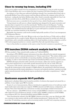 COMMUNICATIONS DAY 3 June 2015 Page 6
Cisco to revamp top brass, including CTO
Cisco is set to replace several of its top management as it transitions to a new era under incoming
CEO Chuck Robbins, who is set to replace the firm’s long-time CEO John Chambers on 26 July.
According to a Cisco blog post authored by Robbins himself, Cisco presidents Rob Lloyd, who is
technically Robbins’ boss at the moment, and Gary Moore will leave the company at the end of its
fiscal year – ending the day before Robbins takes office. Lloyd is currently responsible for Cisco’s de-
velopment and sales efforts, while Moore currently serves as chief operating officer.
Both men were seen as contenders for the top job at Cisco, which Chambers gave to Robbins.
“Going forward, we will move to a flatter leadership team designed for the speed, innovation and
execution that is required of us over the next decade,” Robbins wrote in his blog post. “Looking
ahead, I will announce my next generation organisational structure and my leadership team within
two weeks. This simplified structure will allow us to move with speed to accelerate our innovation
and help our customers transform in the digital age.”
Meanwhile, the transition could involve another high profile member of Cisco’s top management:
CTO Padmasree Warrior.
According to a report in Re/code, Warrior is also set to leave the firm on 25 July, with an official
announcement due in a couple of weeks. Warrior has already interviewed for another job, which she
turned down, and is currently considering offers to be board members at various companies as well as
CEO and management partner at a venture capital firm, Re/code reported citing sources.
Cisco in Asia decline to comment on the report, noting “we don’t comment on speculation.”
Tony Chan
ZTE launches ZXDNA network analysis tool for 4G
ZTE has unveiled a “deep network traffic analysis tool” dubbed ZXDNA.
According to ZTE, ZXDNA extracts information from data collected by the network management
systems and presents it to network administrators in “diverse report forms.” The solution allows users
to set automatic alarms on thresholds, set reporting schedules, including notifications via email or
messaging, in order to track network usage trends and identified problems such as congestion points.
ZXDNA will target primarily mobile network environments, address the need for operators to
scale up their infrastructure to meet traffic growth demands from the roll out of 4G, ZTE said.
“At present, LTE network construction adheres to a gradually evolving, stage-by-stage model.
Through the reinforcement of the strength of O&M software, the performing of all-round network
traffic monitoring and the timely optimisation of resource and network structures, operators can fully
exploit network potential and effectively improve productivity and market competitiveness,” added
the firm.
Tony Chan
Qualcomm expands Wi-Fi portfolio
Qualcomm’s subsidiary Atheros has boosted its portfolio of solutions that expand and extend the ca-
pabilities of new, higher speed Wi-Fi networks.
As part of a set of announcements, Atheros introduced an upgraded version of its multi-user multi-
input/multi-output system that now supports 160MHz channels and 4x4 antenna configurations, de-
livering “three times faster 802.11ac connections in today’s increasingly crowded environments.”
The two solutions – QCA9984 for home routers and QCA9994 for enterprise access points – now
offer support for four simultaneous streams, as well as wider 160MHz contiguous and 80+80MHz
non-contiguous 802.11ac channels (doubling existing 80MHz channels).
“Since launching the industry’s first MU-MIMO solutions more than a year ago, Qualcomm Ath-
eros continues to gain traction with the world’s leading manufacturers,” Qualcomm said. “To date,
more than 10 networking customers, and an increasing number of mobile and computing customers,
 
