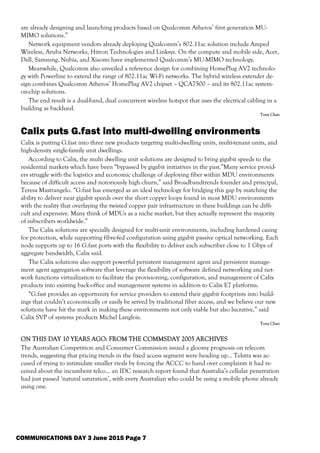 COMMUNICATIONS DAY 3 June 2015 Page 7
are already designing and launching products based on Qualcomm Atheros’ first generation MU-
MIMO solutions.”
Network equipment vendors already deploying Qualcomm’s 802.11ac solution include Amped
Wireless, Aruba Networks, Hitron Technologies and Linksys. On the compute and mobile side, Acer,
Dell, Samsung, Nubia, and Xiaomi have implemented Qualcomm’s MU-MIMO technology.
Meanwhile, Qualcomm also unveiled a reference design for combining HomePlug AV2 technolo-
gy with Powerline to extend the range of 802.11ac Wi-Fi networks. The hybrid wireless extender de-
sign combines Qualcomm Atheros’ HomePlug AV2 chipset – QCA7500 – and its 802.11ac system-
on-chip solutions.
The end result is a dual-band, dual concurrent wireless hotspot that uses the electrical cabling in a
building as backhaul.
Tony Chan
Calix puts G.fast into multi-dwelling environments
Calix is putting G.fast into three new products targeting multi-dwelling units, multi-tenant units, and
high-density single-family unit dwellings.
According to Calix, the multi dwelling unit solutions are designed to bring gigabit speeds to the
residential markets which have been “bypassed by gigabit initiatives in the past.”Many service provid-
ers struggle with the logistics and economic challenge of deploying fiber within MDU environments
because of difficult access and notoriously high churn,” said Broadbandtrends founder and principal,
Teresa Mastrangelo. “G.fast has emerged as an ideal technology for bridging this gap by matching the
ability to deliver near gigabit speeds over the short copper loops found in most MDU environments
with the reality that overlaying the twisted copper pair infrastructure in these buildings can be diffi-
cult and expensive. Many think of MDUs as a niche market, but they actually represent the majority
of subscribers worldwide.”
The Calix solutions are specially designed for multi-unit environments, including hardened casing
for protection, while supporting fibre-fed configuration using gigabit passive optical networking. Each
node supports up to 16 G.fast ports with the flexibility to deliver each subscriber close to 1 Gbps of
aggregate bandwidth, Calix said.
The Calix solutions also support powerful persistent management agent and persistent manage-
ment agent aggregation software that leverage the flexibility of software defined networking and net-
work functions virtualization to facilitate the provisioning, configuration, and management of Calix
products into existing back-office and management systems in addition to Calix E7 platforms.
“G.fast provides an opportunity for service providers to extend their gigabit footprints into build-
ings that couldn’t economically or easily be served by traditional fiber access, and we believe our new
solutions have hit the mark in making these environments not only viable but also lucrative,” said
Calix SVP of systems products Michel Langlois.
Tony Chan
ON THIS DAY 10 YEARS AGO: FROM THE COMMSDAY 2005 ARCHIVES
The Australian Competition and Consumer Commission issued a gloomy prognosis on telecom
trends, suggesting that pricing trends in the fixed access segment were heading up... Telstra was ac-
cused of trying to intimidate smaller rivals by forcing the ACCC to hand over complaints it had re-
ceived about the incumbent telco... an IDC research report found that Australia’s cellular penetration
had just passed ‘natural saturation’, with every Australian who could be using a mobile phone already
using one.
 