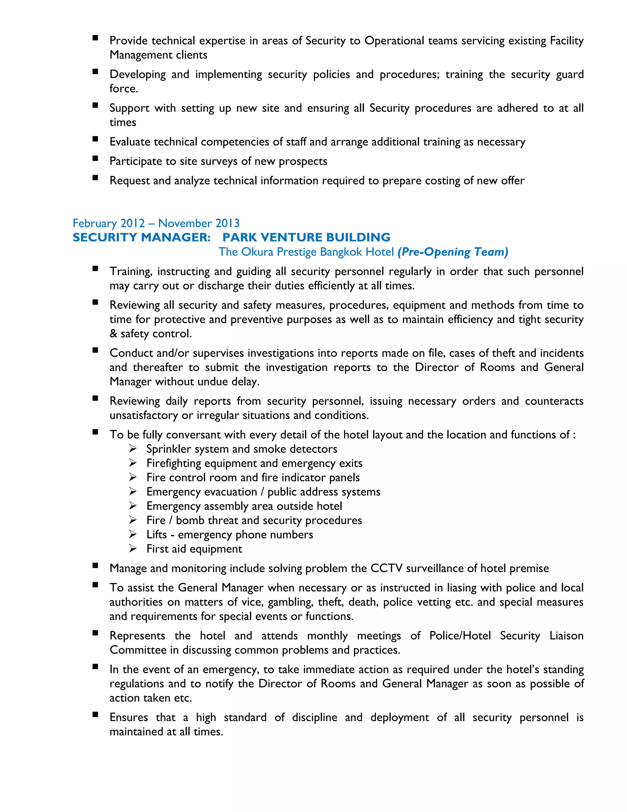  Provide technical expertise in areas of Security to Operational teams servicing existing Facility
Management clients
 Developing and implementing security policies and procedures; training the security guard
force.
 Support with setting up new site and ensuring all Security procedures are adhered to at all
times
 Evaluate technical competencies of staff and arrange additional training as necessary
 Participate to site surveys of new prospects
 Request and analyze technical information required to prepare costing of new offer
February 2012 – November 2013
SECURITY MANAGER: PARK VENTURE BUILDING
The Okura Prestige Bangkok Hotel (Pre-Opening Team)
 Training, instructing and guiding all security personnel regularly in order that such personnel
may carry out or discharge their duties efficiently at all times.
 Reviewing all security and safety measures, procedures, equipment and methods from time to
time for protective and preventive purposes as well as to maintain efficiency and tight security
& safety control.
 Conduct and/or supervises investigations into reports made on file, cases of theft and incidents
and thereafter to submit the investigation reports to the Director of Rooms and General
Manager without undue delay.
 Reviewing daily reports from security personnel, issuing necessary orders and counteracts
unsatisfactory or irregular situations and conditions.
 To be fully conversant with every detail of the hotel layout and the location and functions of :
 Sprinkler system and smoke detectors
 Firefighting equipment and emergency exits
 Fire control room and fire indicator panels
 Emergency evacuation / public address systems
 Emergency assembly area outside hotel
 Fire / bomb threat and security procedures
 Lifts - emergency phone numbers
 First aid equipment
 Manage and monitoring include solving problem the CCTV surveillance of hotel premise
 To assist the General Manager when necessary or as instructed in liasing with police and local
authorities on matters of vice, gambling, theft, death, police vetting etc. and special measures
and requirements for special events or functions.
 Represents the hotel and attends monthly meetings of Police/Hotel Security Liaison
Committee in discussing common problems and practices.
 In the event of an emergency, to take immediate action as required under the hotel’s standing
regulations and to notify the Director of Rooms and General Manager as soon as possible of
action taken etc.
 Ensures that a high standard of discipline and deployment of all security personnel is
maintained at all times.
 