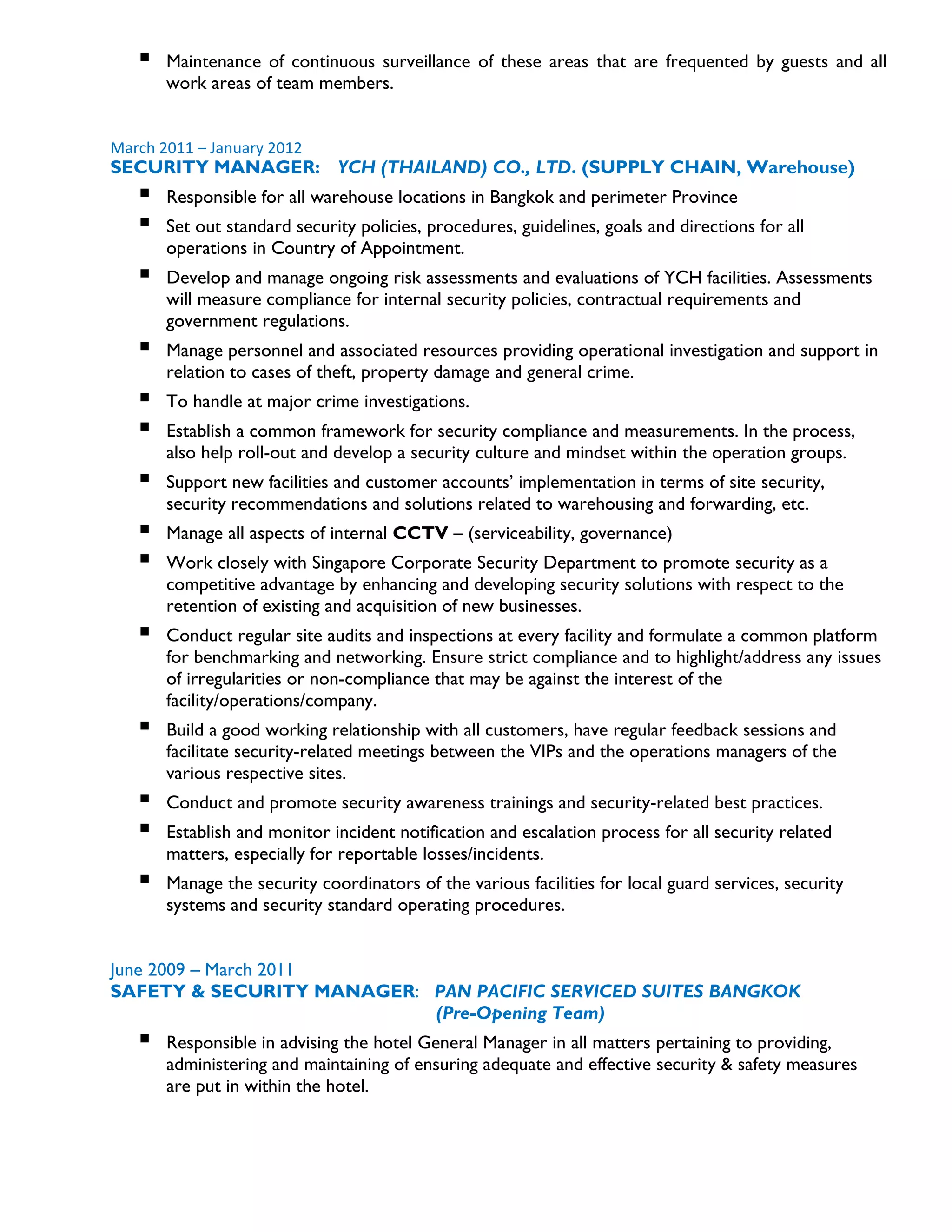  Maintenance of continuous surveillance of these areas that are frequented by guests and all
work areas of team members.
March 2011 – January 2012
SECURITY MANAGER: YCH (THAILAND) CO., LTD. (SUPPLY CHAIN, Warehouse)
 Responsible for all warehouse locations in Bangkok and perimeter Province
 Set out standard security policies, procedures, guidelines, goals and directions for all
operations in Country of Appointment.
 Develop and manage ongoing risk assessments and evaluations of YCH facilities. Assessments
will measure compliance for internal security policies, contractual requirements and
government regulations.
 Manage personnel and associated resources providing operational investigation and support in
relation to cases of theft, property damage and general crime.
 To handle at major crime investigations.
 Establish a common framework for security compliance and measurements. In the process,
also help roll-out and develop a security culture and mindset within the operation groups.
 Support new facilities and customer accounts’ implementation in terms of site security,
security recommendations and solutions related to warehousing and forwarding, etc.
 Manage all aspects of internal CCTV – (serviceability, governance)
 Work closely with Singapore Corporate Security Department to promote security as a
competitive advantage by enhancing and developing security solutions with respect to the
retention of existing and acquisition of new businesses.
 Conduct regular site audits and inspections at every facility and formulate a common platform
for benchmarking and networking. Ensure strict compliance and to highlight/address any issues
of irregularities or non-compliance that may be against the interest of the
facility/operations/company.
 Build a good working relationship with all customers, have regular feedback sessions and
facilitate security-related meetings between the VIPs and the operations managers of the
various respective sites.
 Conduct and promote security awareness trainings and security-related best practices.
 Establish and monitor incident notification and escalation process for all security related
matters, especially for reportable losses/incidents.
 Manage the security coordinators of the various facilities for local guard services, security
systems and security standard operating procedures.
June 2009 – March 2011
SAFETY & SECURITY MANAGER: PAN PACIFIC SERVICED SUITES BANGKOK
(Pre-Opening Team)
 Responsible in advising the hotel General Manager in all matters pertaining to providing,
administering and maintaining of ensuring adequate and effective security & safety measures
are put in within the hotel.
 