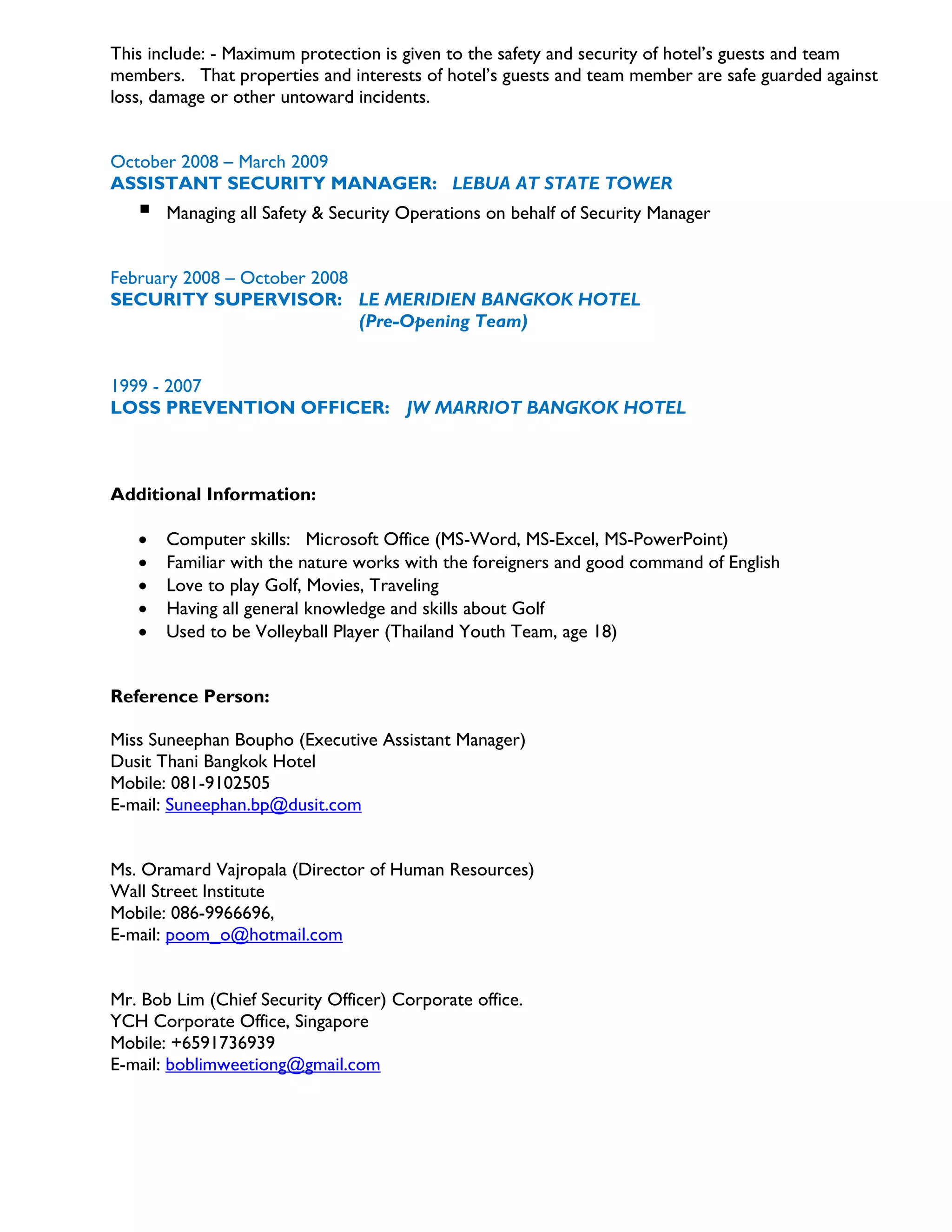 This include: - Maximum protection is given to the safety and security of hotel’s guests and team
members. That properties and interests of hotel’s guests and team member are safe guarded against
loss, damage or other untoward incidents.
October 2008 – March 2009
ASSISTANT SECURITY MANAGER: LEBUA AT STATE TOWER
 Managing all Safety & Security Operations on behalf of Security Manager
February 2008 – October 2008
SECURITY SUPERVISOR: LE MERIDIEN BANGKOK HOTEL
(Pre-Opening Team)
1999 - 2007
LOSS PREVENTION OFFICER: JW MARRIOT BANGKOK HOTEL
Additional Information:
 Computer skills: Microsoft Office (MS-Word, MS-Excel, MS-PowerPoint)
 Familiar with the nature works with the foreigners and good command of English
 Love to play Golf, Movies, Traveling
 Having all general knowledge and skills about Golf
 Used to be Volleyball Player (Thailand Youth Team, age 18)
Reference Person:
Miss Suneephan Boupho (Executive Assistant Manager)
Dusit Thani Bangkok Hotel
Mobile: 081-9102505
E-mail: Suneephan.bp@dusit.com
Ms. Oramard Vajropala (Director of Human Resources)
Wall Street Institute
Mobile: 086-9966696,
E-mail: poom_o@hotmail.com
Mr. Bob Lim (Chief Security Officer) Corporate office.
YCH Corporate Office, Singapore
Mobile: +6591736939
E-mail: boblimweetiong@gmail.com
 