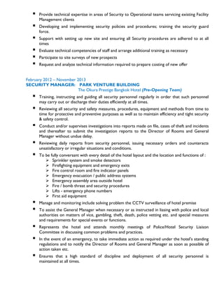  Provide technical expertise in areas of Security to Operational teams servicing existing Facility
Management clients
 Developing and implementing security policies and procedures; training the security guard
force.
 Support with setting up new site and ensuring all Security procedures are adhered to at all
times
 Evaluate technical competencies of staff and arrange additional training as necessary
 Participate to site surveys of new prospects
 Request and analyze technical information required to prepare costing of new offer
February 2012 – November 2013
SECURITY MANAGER: PARK VENTURE BUILDING
The Okura Prestige Bangkok Hotel (Pre-Opening Team)
 Training, instructing and guiding all security personnel regularly in order that such personnel
may carry out or discharge their duties efficiently at all times.
 Reviewing all security and safety measures, procedures, equipment and methods from time to
time for protective and preventive purposes as well as to maintain efficiency and tight security
& safety control.
 Conduct and/or supervises investigations into reports made on file, cases of theft and incidents
and thereafter to submit the investigation reports to the Director of Rooms and General
Manager without undue delay.
 Reviewing daily reports from security personnel, issuing necessary orders and counteracts
unsatisfactory or irregular situations and conditions.
 To be fully conversant with every detail of the hotel layout and the location and functions of :
 Sprinkler system and smoke detectors
 Firefighting equipment and emergency exits
 Fire control room and fire indicator panels
 Emergency evacuation / public address systems
 Emergency assembly area outside hotel
 Fire / bomb threat and security procedures
 Lifts - emergency phone numbers
 First aid equipment
 Manage and monitoring include solving problem the CCTV surveillance of hotel premise
 To assist the General Manager when necessary or as instructed in liasing with police and local
authorities on matters of vice, gambling, theft, death, police vetting etc. and special measures
and requirements for special events or functions.
 Represents the hotel and attends monthly meetings of Police/Hotel Security Liaison
Committee in discussing common problems and practices.
 In the event of an emergency, to take immediate action as required under the hotel’s standing
regulations and to notify the Director of Rooms and General Manager as soon as possible of
action taken etc.
 Ensures that a high standard of discipline and deployment of all security personnel is
maintained at all times.
 