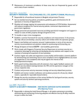  Maintenance of continuous surveillance of these areas that are frequented by guests and all
work areas of team members.
March 2011 – January 2012
SECURITY MANAGER: YCH (THAILAND) CO., LTD. (SUPPLY CHAIN, Warehouse)
 Responsible for all warehouse locations in Bangkok and perimeter Province
 Set out standard security policies, procedures, guidelines, goals and directions for all
operations in Country of Appointment.
 Develop and manage ongoing risk assessments and evaluations of YCH facilities. Assessments
will measure compliance for internal security policies, contractual requirements and
government regulations.
 Manage personnel and associated resources providing operational investigation and support in
relation to cases of theft, property damage and general crime.
 To handle at major crime investigations.
 Establish a common framework for security compliance and measurements. In the process,
also help roll-out and develop a security culture and mindset within the operation groups.
 Support new facilities and customer accounts’ implementation in terms of site security,
security recommendations and solutions related to warehousing and forwarding, etc.
 Manage all aspects of internal CCTV – (serviceability, governance)
 Work closely with Singapore Corporate Security Department to promote security as a
competitive advantage by enhancing and developing security solutions with respect to the
retention of existing and acquisition of new businesses.
 Conduct regular site audits and inspections at every facility and formulate a common platform
for benchmarking and networking. Ensure strict compliance and to highlight/address any issues
of irregularities or non-compliance that may be against the interest of the
facility/operations/company.
 Build a good working relationship with all customers, have regular feedback sessions and
facilitate security-related meetings between the VIPs and the operations managers of the
various respective sites.
 Conduct and promote security awareness trainings and security-related best practices.
 Establish and monitor incident notification and escalation process for all security related
matters, especially for reportable losses/incidents.
 Manage the security coordinators of the various facilities for local guard services, security
systems and security standard operating procedures.
June 2009 – March 2011
SAFETY & SECURITY MANAGER: PAN PACIFIC SERVICED SUITES BANGKOK
(Pre-Opening Team)
 Responsible in advising the hotel General Manager in all matters pertaining to providing,
administering and maintaining of ensuring adequate and effective security & safety measures
are put in within the hotel.
 