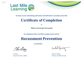 In honor of your outstanding performance and dedication we proudly present this
Certificate of Completion
to
for completion of the Last Mile Learning coursework for
Harassment Prevention
Awarded On: Date Here
Eric Berg Michael Culligan
Executive Director, LINGOS Director, Last Mile Learning
Nilton Armando Fernando
 