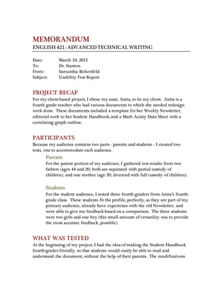 MEMORANDUM
ENGLISH 421: ADVANCED TECHNICAL WRITING
Date: March 10, 2015
To: Dr. Stanton
From: Samantha Birkenfeld
Subject: Usability Test Report
PROJECT RECAP
For my client-based project, I chose my aunt, Anita, to be my client. Anita is a
fourth grade teacher who had various documents to which she needed redesign
work done. These documents included a template for her Weekly Newsletter,
editorial work to her Student Handbook, and a Math Acuity Data Sheet with a
correlating graph outline.
PARTICIPANTS
Because my audience contains two parts - parents and students - I created two
tests, one to accommodate each audience.
Parents
For the parent portion of my audience, I gathered test results from two
fathers (ages 44 and 29; both are separated with partial custody of
children), and one mother (age 39; divorced with full custody of children).
Students
For the student audience, I tested three fourth graders from Anita’s fourth-
grade class. These students fit the profile, perfectly, as they are part of my
primary audience, already have experience with the old Newsletter, and
were able to give me feedback based on a comparison. The three students
were two girls and one boy (this small amount of versatility was to provide
the most accurate feedback, possible).
WHAT WAS TESTED
At the beginning of my project, I had the idea of making the Student Handbook
fourth-grader-friendly, so that students would easily be able to read and
understand the document, without the help of their parents. The modifications
 