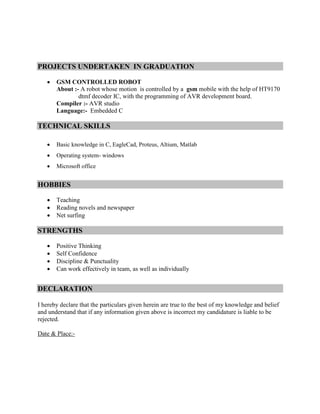 PROJECTS UNDERTAKEN IN GRADUATION
 GSM CONTROLLED ROBOT
About :- A robot whose motion is controlled by a gsm mobile with the help of HT9170
dtmf decoder IC, with the programming of AVR development board.
Compiler :- AVR studio
Language:- Embedded C
TECHNICAL SKILLS
 Basic knowledge in C, EagleCad, Proteus, Altium, Matlab
 Operating system- windows
 Microsoft office
HOBBIES
 Teaching
 Reading novels and newspaper
 Net surfing
STRENGTHS
 Positive Thinking
 Self Confidence
 Discipline & Punctuality
 Can work effectively in team, as well as individually
DECLARATION
I hereby declare that the particulars given herein are true to the best of my knowledge and belief
and understand that if any information given above is incorrect my candidature is liable to be
rejected.
Date & Place:-
 