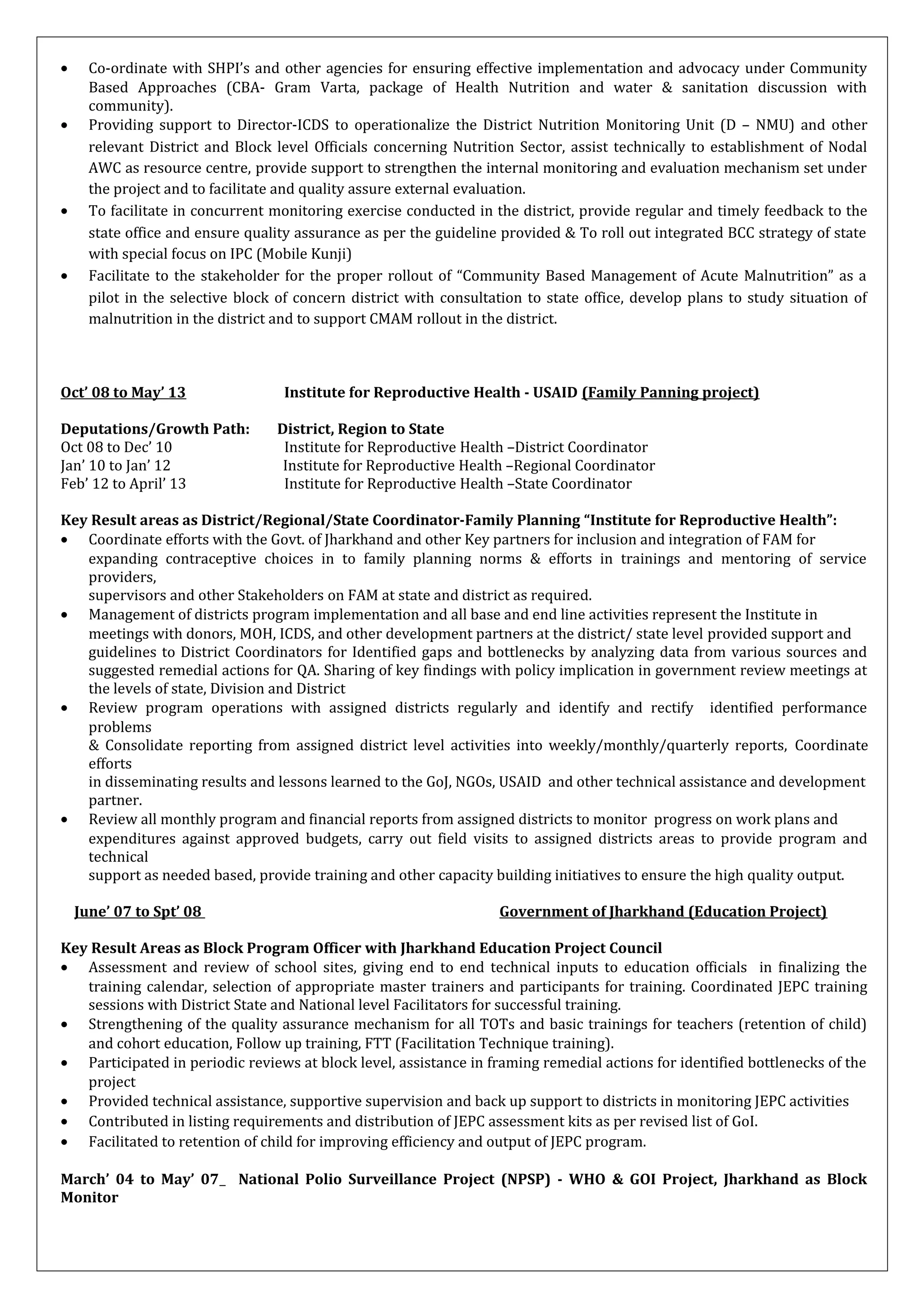• Co-ordinate with SHPI’s and other agencies for ensuring effective implementation and advocacy under Community
Based Approaches (CBA- Gram Varta, package of Health Nutrition and water & sanitation discussion with
community).
• Providing support to Director-ICDS to operationalize the District Nutrition Monitoring Unit (D – NMU) and other
relevant District and Block level Officials concerning Nutrition Sector, assist technically to establishment of Nodal
AWC as resource centre, provide support to strengthen the internal monitoring and evaluation mechanism set under
the project and to facilitate and quality assure external evaluation.
• To facilitate in concurrent monitoring exercise conducted in the district, provide regular and timely feedback to the
state office and ensure quality assurance as per the guideline provided & To roll out integrated BCC strategy of state
with special focus on IPC (Mobile Kunji)
• Facilitate to the stakeholder for the proper rollout of “Community Based Management of Acute Malnutrition” as a
pilot in the selective block of concern district with consultation to state office, develop plans to study situation of
malnutrition in the district and to support CMAM rollout in the district.
Oct’ 08 to May’ 13 Institute for Reproductive Health - USAID (Family Panning project)
Deputations/Growth Path: District, Region to State
Oct 08 to Dec’ 10 Institute for Reproductive Health –District Coordinator
Jan’ 10 to Jan’ 12 Institute for Reproductive Health –Regional Coordinator
Feb’ 12 to April’ 13 Institute for Reproductive Health –State Coordinator
Key Result areas as District/Regional/State Coordinator-Family Planning “Institute for Reproductive Health”:
• Coordinate efforts with the Govt. of Jharkhand and other Key partners for inclusion and integration of FAM for
expanding contraceptive choices in to family planning norms & efforts in trainings and mentoring of service
providers,
supervisors and other Stakeholders on FAM at state and district as required.
• Management of districts program implementation and all base and end line activities represent the Institute in
meetings with donors, MOH, ICDS, and other development partners at the district/ state level provided support and
guidelines to District Coordinators for Identified gaps and bottlenecks by analyzing data from various sources and
suggested remedial actions for QA. Sharing of key findings with policy implication in government review meetings at
the levels of state, Division and District
• Review program operations with assigned districts regularly and identify and rectify identified performance
problems
& Consolidate reporting from assigned district level activities into weekly/monthly/quarterly reports, Coordinate
efforts
in disseminating results and lessons learned to the GoJ, NGOs, USAID and other technical assistance and development
partner.
• Review all monthly program and financial reports from assigned districts to monitor progress on work plans and
expenditures against approved budgets, carry out field visits to assigned districts areas to provide program and
technical
support as needed based, provide training and other capacity building initiatives to ensure the high quality output.
June’ 07 to Spt’ 08 Government of Jharkhand (Education Project)
Key Result Areas as Block Program Officer with Jharkhand Education Project Council
• Assessment and review of school sites, giving end to end technical inputs to education officials in finalizing the
training calendar, selection of appropriate master trainers and participants for training. Coordinated JEPC training
sessions with District State and National level Facilitators for successful training.
• Strengthening of the quality assurance mechanism for all TOTs and basic trainings for teachers (retention of child)
and cohort education, Follow up training, FTT (Facilitation Technique training).
• Participated in periodic reviews at block level, assistance in framing remedial actions for identified bottlenecks of the
project
• Provided technical assistance, supportive supervision and back up support to districts in monitoring JEPC activities
• Contributed in listing requirements and distribution of JEPC assessment kits as per revised list of GoI.
• Facilitated to retention of child for improving efficiency and output of JEPC program.
March’ 04 to May’ 07 National Polio Surveillance Project (NPSP) - WHO & GOI Project, Jharkhand as Block
Monitor
 
