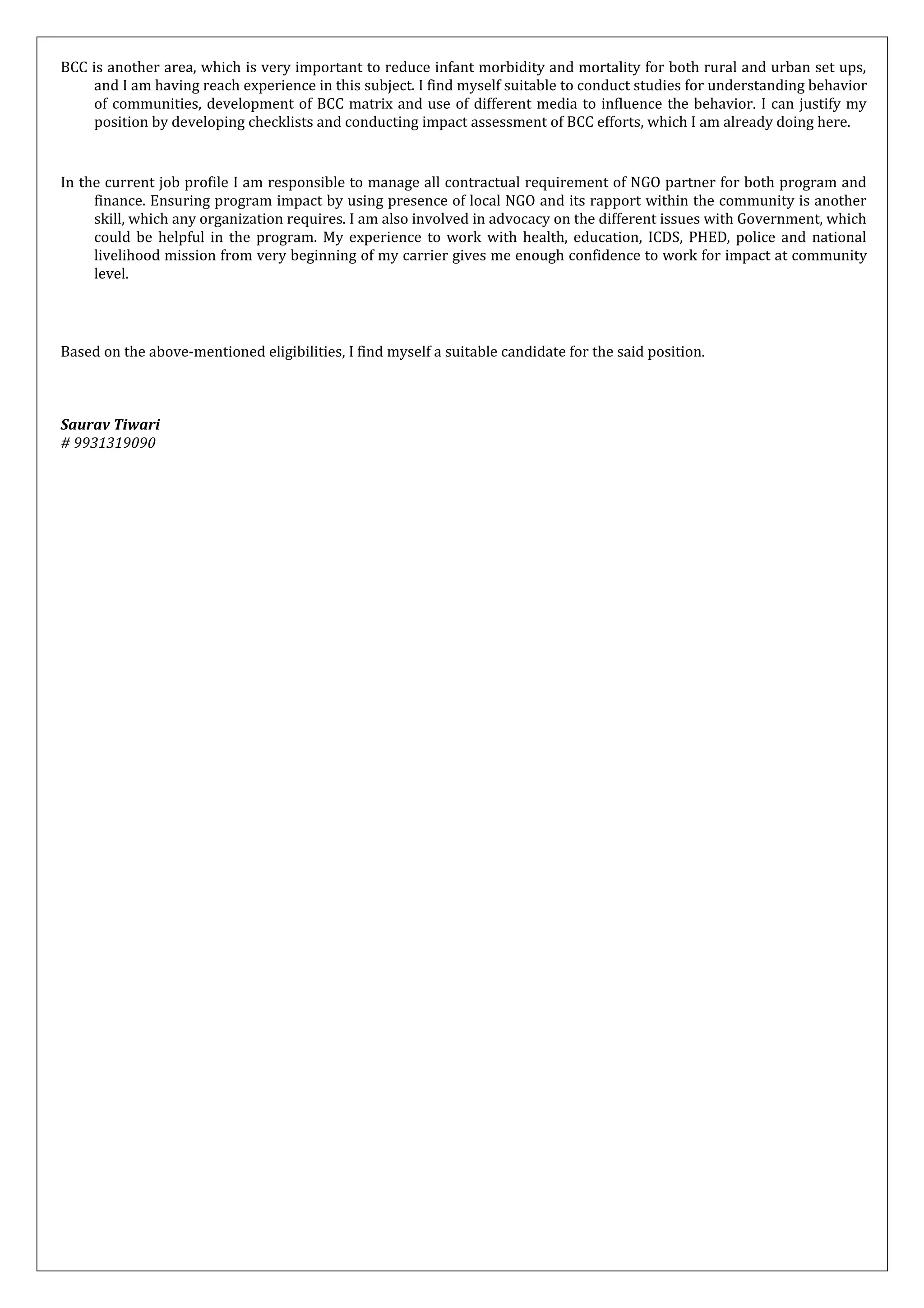 BCC is another area, which is very important to reduce infant morbidity and mortality for both rural and urban set ups,
and I am having reach experience in this subject. I find myself suitable to conduct studies for understanding behavior
of communities, development of BCC matrix and use of different media to influence the behavior. I can justify my
position by developing checklists and conducting impact assessment of BCC efforts, which I am already doing here.
In the current job profile I am responsible to manage all contractual requirement of NGO partner for both program and
finance. Ensuring program impact by using presence of local NGO and its rapport within the community is another
skill, which any organization requires. I am also involved in advocacy on the different issues with Government, which
could be helpful in the program. My experience to work with health, education, ICDS, PHED, police and national
livelihood mission from very beginning of my carrier gives me enough confidence to work for impact at community
level.
Based on the above-mentioned eligibilities, I find myself a suitable candidate for the said position.
Saurav Tiwari
# 9931319090
 