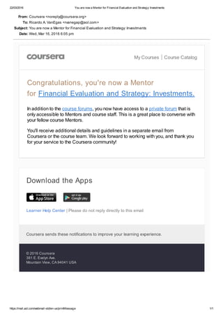 22/03/2016 You are now a Mentor for Financial Evaluation and Strategy: Investments
https://mail.aol.com/webmail­std/en­us/printMessage 1/1
Learner Help Center | Please do not reply directly to this email
From: Coursera <noreply@coursera.org>
To: Ricardo A. VanEgas <rvanegap@aol.com>
Subject: You are now a Mentor for Financial Evaluation and Strategy: Investments
Date: Wed, Mar 16, 2016 6:05 pm
My Courses Course Catalog
Congratulations, you're now a Mentor
for Financial Evaluation and Strategy: Investments.
In addition to the course forums, you now have access to a private forum that is
only accessible to Mentors and course staff. This is a great place to converse with
your fellow course Mentors.
You'll receive additional details and guidelines in a separate email from
Coursera or the course team. We look forward to working with you, and thank you
for your service to the Coursera community!
Download the Apps
Coursera sends these notifications to improve your learning experience. 
© 2016 Coursera
381 E. Evelyn Ave.
Mountain View, CA 94041 USA
 