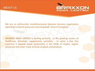 We are an enthusiastic multidimensional dynamic business organization
operating in almost every core area of growth. Since its inception.
BRAXXON INDIA LIMITED is dealing primarily in the growing sectors of
healthcare, chemicals, supplements, cosmetics - to name a few. Our
expertise is beyond words particularly in the fields of import, export,
wholesale and retail- trade all kinds of goods and products.
ABOUT US
 