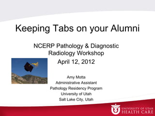 Keeping Tabs on your Alumni
NCERP Pathology & Diagnostic
Radiology Workshop
April 12, 2012
Amy Motta
Administrative Assistant
Pathology Residency Program
University of Utah
Salt Lake City, Utah
 