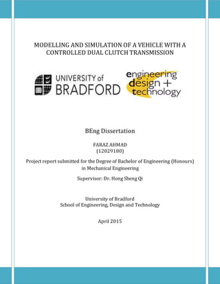 Faraz Ahmad UB: 12029180 Supervisor:Dr.H.S.Qi
MODELLING AND SIMULATION OF A VEHICLE WITH A
CONTROLLED DUAL CLUTCH TRANSMISSION
BEng Dissertation
FARAZ AHMAD
(12029180)
Project report submitted for the Degree of Bachelor of Engineering (Honours)
in Mechanical Engineering
Supervisor: Dr. Hong Sheng Qi
University of Bradford
School of Engineering, Design and Technology
April 2015
 