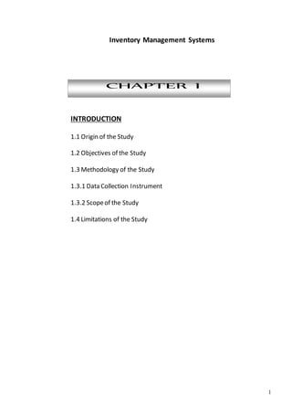 1
Inventory Management Systems
CHAPTER I
INTRODUCTION
1.1 Origin of the Study
1.2 Objectives of the Study
1.3 Methodology of the Study
1.3.1 Data Collection Instrument
1.3.2 Scopeof the Study
1.4 Limitations of the Study
 