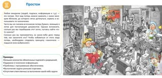 Простои
Любое ожидание (людей, подписи, информации и т.д.) —
это потери. Этот вид потерь можно сравнить с низко вися-
щим яблоком, до которого легко дотянуться, сорвать и ис-
пользовать по назначению.
Часто мы не считаем источником потерь бумаги, лежащие в
лотке для поступающих документов. Однако вспомните,
сколько раз мы перебираем этот лоток, пытаясь найти что-
то нужное?
Сколько раз вы принимаетесь за какое-либо дело перед
тем, как закончите его? Чтобы избавиться от этого вида
потерь, необходимо следовать принципу «закончили —
подшили (или выбросили)».
Примеры:
•Большое количество обязательных подписей и разрешений;
•Задержки в получении информации;
•Проблемы с программным обеспечением;
•Выполнение задачи разными отделами;
•Отсутствие ответственных за выполнение какой-либо задачи.
 