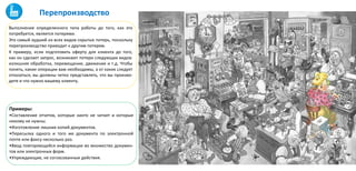 Выполнение определенного типа работы до того, как это
потребуется, является потерями.
Это самый худший из всех видов скрытых потерь, поскольку
перепроизводство приводит к другим потерям.
К примеру, если подготовить оферту для клиента до того,
как он сделает запрос, возникают потери следующих видов:
излишняя обработка, перемещение, движение и т.д. Чтобы
понять, какие операции вам необходимы, а от каких следует
отказаться, вы должны четко представлять, что вы произво-
дите и что нужно вашему клиенту.
Примеры:
•Составление отчетов, которые никто не читает и которые
никому не нужны.
•Изготовление лишних копий документов.
•Пересылка одного и того же документа по электронной
почте или факсу несколько раз.
•Ввод повторяющейся информации во множество докумен-
тов или электронных форм.
•Упреждающие, не согласованные действия.
Перепроизводство
 