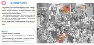 Бесполезная транспортировка документов влияет на время,
необходимое для выполнения любой работы в офисе. Да-
же при наличии свободного доступа к электронной почте
клиентам очень часто посылаются документы, имеющие
небольшую или нулевую ценность.
Для организации эффективной работы важно сократить
или устранить этот вид потерь, для чего следует разделить
всю работу на последовательные операции и расположить
их как можно ближе друг к другу.
Если от перемещения документов между процессами изба-
виться нельзя, то его нужно максимально автоматизиро-
вать.
Транспортировка
Примеры:
•Отправка ненужных документов.
•Слишком частая регистрация документов, находящихся в
работе.
•Передача документов на следующий этап работы вручную.
•Выполнение одной задачи несколькими отделами.
•Неправильная расстановка приоритетов.
 