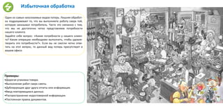 Избыточная обработка
Один из самых неосязаемых видов потерь. Лишняя обработ-
ка подразумевает то, что вы выполняете работу сверх той,
которую заказывал потребитель. Часто это связанно с тем,
что мы не достаточно четко представляем потребности
нашего клиента.
Задайте себе вопрос: «Какие потребности у нашего клиен-
та? Какие операции необходимо выполнить, чтобы удовле-
творить эти потребности?». Если вы не смогли четко отве-
тить на этот вопрос, то данный вид потерь присутствует в
вашем офисе.
Примеры:
•Дорогая упаковка товара.
•Выполнение работ сверх сметы.
•Дублирующие друг друга отчеты или информация.
•Ввод повторяющихся данных.
•Распространение недостоверной информации.
•Постоянная правка документов.
 