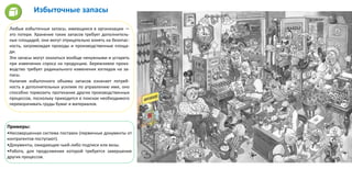 Избыточные запасы
Любые избыточные запасы, имеющиеся в организации —
это потери. Хранение таких запасов требует дополнитель-
ных площадей, они могут отрицательно влиять на безопас-
ность, загромождая проходы и производственные площа-
ди.
Эти запасы могут оказаться вообще ненужными и устареть
при изменении спроса на продукцию. Бережливое произ-
водство требует радикального изменения взглядов на за-
пасы.
Наличие избыточного объема запасов означает потреб-
ность в дополнительных усилиях по управлению ими, оно
способно тормозить протекание других производственных
процессов, поскольку приходится в поисках необходимого
переворачивать груды бумаг и материалов.
Примеры:
•Несовершенная система поставок (первичные документы от
контрагентов поступают).
•Документы, ожидающие чьей-либо подписи или визы.
•Работа, для продолжения которой требуется завершение
других процессов.
 