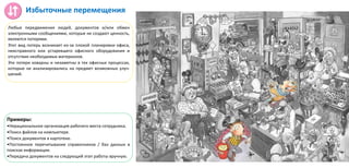 Избыточные перемещения
Любые передвижения людей, документов и/или обмен
электронными сообщениями, которые не создают ценность,
являются потерями.
Этот вид потерь возникает из-за плохой планировки офиса,
неисправного или устаревшего офисного оборудования и
отсутствия необходимых материалов.
Эти потери коварны и незаметны в тех офисных процессах,
которые не анализировались на предмет возможных улуч-
шений.
Примеры:
•Нерациональное организация рабочего места сотрудника;
•Поиск файлов на компьютере.
•Поиск документов в картотеке.
•Постоянное перечитывание справочников / баз данных в
поисках информации.
•Передача документов на следующий этап работы вручную.
 