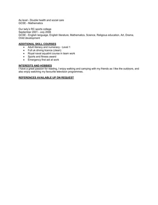 As level - Double health and social care
GCSE - Mathematics
Our lady’s RC sports college
September 2001 - July 2006
GCSE - English language, English literature, Mathematics, Science, Religious education, Art, Drama,
Child development
ADDITIONAL SKILL COURSES
 Adult literacy and numeracy - Level 1
 Full uk driving licence (clean)
 Royal naval aquatint course in team work
 Sports and fitness award
 Emergency first aid at work
INTERESTS AND HOBBIES
I have a great passion for reading, I enjoy walking and camping with my friends as I like the outdoors, and
also enjoy watching my favourite television programmes.
REFERENCES AVAILABLE UP ON REQUEST
 
