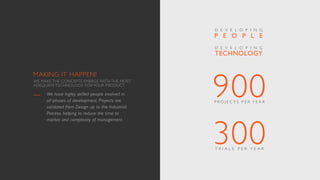 900P R O J E C T S P E R Y E A R
300T R I A L S P E R Y E A R
We have highly skilled people involved in
all phases of development. Projects are
validated from Design up to the Industrial
Process, helping to reduce the time to
market and complexity of management.
TECHNOLOGY
D E V E L O P I N G
P E O P L E
D E V E L O P I N G
MAKING IT HAPPEN!
WE MAKE THE CONCEPTS EMERGE WITH THE MOST
ADEQUATE TECHNOLOGY FOR YOUR PRODUCT
 