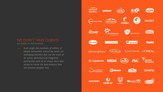 WE DON’T HAVE CLIENTS
WE WORK IN PARTNERSHIP
Each single day, hundreds of millions of
people everywhere around the world, use
packaging solutions that are the result of
an active, dedicated and integrated
partnership work of an unique team that
strives to create the best products that
will enhance peoples lives.
 