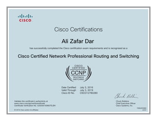 Cisco Certifications
Ali Zafar Dar
has successfully completed the Cisco certification exam requirements and is recognized as a
Cisco Certified Network Professional Routing and Switching
Date Certified
Valid Through
Cisco ID No.
July 3, 2016
July 3, 2019
CSCO12780280
Validate this certificate's authenticity at
www.cisco.com/go/verifycertificate
Certificate Verification No. 425544169667ELBH
Chuck Robbins
Chief Executive Officer
Cisco Systems, Inc.
© 2016 Cisco and/or its affiliates
7080450980
0707
 