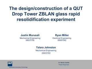 Queensland University of Technology
The design/construction of a QUT
Drop Tower ZBLAN glass rapid
resolidification experiment
Justin Murusali
Mechanical Engineering
08637750
Ryan Miller
Electrical Engineering
08567042
Talara Johnston
Mechanical Engineering
08403783
Dr. Martin Castillo
Project Supervisor
 