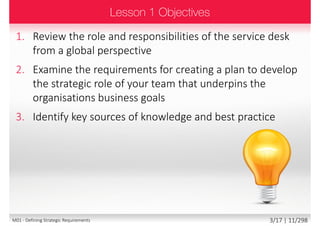 1. Review the role and responsibilities of the service desk
from a global perspective
2. Examine the requirements for creating a plan to develop
the strategic role of your team that underpins the
organisations business goals
3. Identify key sources of knowledge and best practice
3/18 | 11/299M01 - Defining Strategic Requirements
 