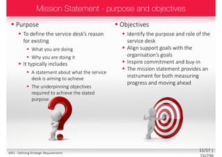  Purpose
 To define the service desk’s reason
for existing
 What you are doing
 Why you are doing it
 It typically includes
 A statement about what the service
desk is aiming to achieve
 The underpinning objectives
required to achieve the stated
purpose
 Objectives
 Identify the purpose and role of the
service desk
 Align support goals with the
organisation’s goals
 Inspire commitment and buy-in
 The mission statement provides an
instrument for both measuring
progress and moving ahead
11/18 | 19/299M01 - Defining Strategic Requirements
 