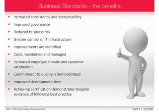  Increased consistency and accountability
 Improved governance
 Reduced business risk
 Greater control of IT infrastructure
 Improvements are identified
 Costs maintained and managed
 Increased employee morale and customer satisfaction
 Commitment to quality is demonstrated
 Improved development time
 Achieving certification demonstrates tangible evidence
of following best practice
14/18 | 22/299M01 - Defining Strategic Requirements
 