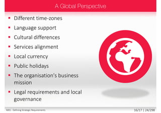  Different time-zones
 Language support
 Cultural differences
 Services alignment
 Local currency
 Public holidays
 The organisation's business
mission
 Legal requirements and local
governance
16/18 | 24/299M01 - Defining Strategic Requirements
 