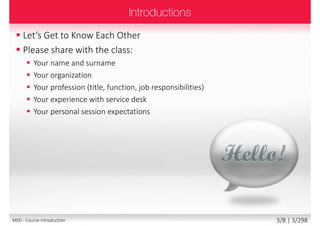  On completion of this course you will be
able to:
 Develop and deliver service desk and support
strategies to fully underpin the organisation’s
business strategy and objectives
 Demonstrate the key leadership
and management competencies needed
to be a successful service desk and Support
 Develop and deliver service desk and support
technology strategies to underpin strategic
objectives
3/8 | 3/299M00 - Course introduction
 