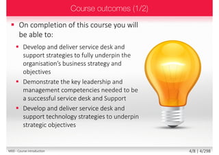  On completion of this course you will be able
to:
 Interface the service desk with other IT
functions, processes and standards to
maximise the efficiency and effectiveness of IT
 Design, contract and deliver service desk
processes and services to deliver exceptional
customer service and support
 Recruit and retain staff and use structured
methods to develop and enhance their skills
 Employ leadership and management skills
to coach, mentor, develop and motivate staff
4/8 | 4/299M00 - Course introduction
 