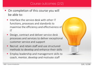  Please share with the class:
 Your name and surname
 Your organization
 Your profession
 Title, function, job responsibilities
 Your experience with service desk
 Your personal session expectations
5/8 | 5/299M00 - Course introduction
 