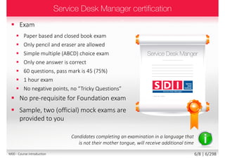  Exam
 Paper based and closed book exam
 Only pencil and eraser are allowed
 Simple multiple (ABCD) choice exam
 Only one answer is correct
 60 questions, pass mark is 45 (75%)
 1 hour exam
 No negative points, no “Tricky Questions”
 No pre-requisite for Foundation exam
 Sample, two (official) mock exams are
provided to you
Candidates completing an examination in a language that
is not their mother tongue, will receive additional time
6/8 | 6/299M00 - Course introduction
 