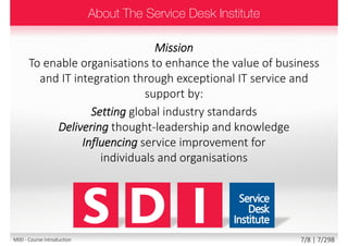 Mission
To enable organisations to enhance the value of business
and IT integration through exceptional IT service and
support by:
Setting global industry standards
Delivering thought-leadership and knowledge
Influencing service improvement for
individuals and organisations
7/8 | 7/299M00 - Course introduction
 