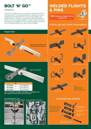 BOLT ‘N’ GO™
2
The Bolt ‘N’ Go flight system is a revolutionary assembly method for
drop forged chain. Link and flight assembly is made easy by using a
standard bolt and mechanical lock nut with a high strength, heat
treated hollow pin. There are no circlips and no intricate assembly is
required. There is no welding of flights, no need to remove chain from
the conveyor for installation, and no issues with strength. Just bolt the
links and the flights together. It’s easy, simple and reliable!
Bolt ‘N’ Go System
Forged Chain
TYPICAL WELDED FLIGHT ATTACHMENTS
STANDARD PIN OPTIONS
Square Bar Flight Flat Bar Flight
Paddle Flight U Flight
Closed U Flight Closed U Flight with Filler Plates
00 Flight 00 Flight with Filler Plates
Note:
Custom flights are
available, based on
customer specifications.
Note: Clamps, roll pins,
hex bolts and lock nuts
must not be re-used.
Install one time and
discard after use.
Return Cups
Bolt ‘N’ Go Hollow Pin,
Bolt, Washers and Nut
Forged Head Pin,
Collar and Roll Pin
Forged Head Pin and
One Clamp
Plain Pin and Two
Clamps
WELDED FLIGHTS
& PINS
www.go4b.com
FREE Engineering Design Service
- Contact 4B
Detailed View of Bolt ‘N’ Go
Showing Assembly Method
Feed Mill Application using
Bolt ‘N’ Go Chain with Nylon Flights Assembled Bolt ‘N’ Go Chain
NOTE: 4B125BNA, 4B150BNA, 4B160BNA & 4B200BNA Chain
also available, Contact 4B For More Information
Bolt ‘N’ Go Chain
4B102BNA
4B142BNA
4B142BHA
Nylon Flight Maximum Width
up to 390 mm
up to 752 mm
up to 772 mm
PATENTED
 