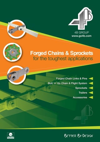 www.go4b.com
4B GROUP
Forged Chains & Sprockets
for the toughest applications
Forged Chain Links & Pins
Bolt ‘n’ Go Chain & Flight System
Sprockets
Trailers
Accessories
Forged Chain Links & Pins
Bolt ‘n’ Go Chain & Flight System
Sprockets
Trailers
Accessories
 