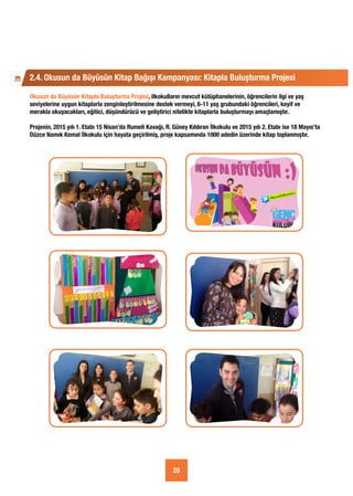 Okusun da Büyüsün Kitapla Buluşturma Projesi, ilkokulların mevcut kütüphanelerinin, öğrencilerin ilgi ve yaş
seviyelerine uygun kitaplarla zenginleştirilmesine destek vermeyi, 6-11 yaş grubundaki öğrencileri, keyif ve
merakla okuyacakları, eğitici, düşündürücü ve geliştirici nitelikte kitaplarla buluşturmayı amaçlamıştır.
Projenin, 2015 yılı 1. Etabı 15 Nisan’da Rumeli Kavağı, R. Güney Kıldıran İlkokulu ve 2015 yılı 2. Etabı ise 18 Mayıs’ta
Düzce Namık Kemal İlkokulu için hayata geçirilmiş, proje kapsamında 1000 adedin üzerinde kitap toplanmıştır.
2.4. Okusun da Büyüsün Kitap Bağışı Kampanyası: Kitapla Buluşturma Projesi
20
 