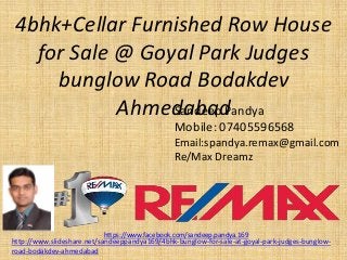 4bhk+Cellar Furnished Row House for Sale @ GoyalPark Judges bunglowRoad BodakdevAhmedabad 
SandeepPandya 
Mobile: 07405596568 
Email:spandya.remax@gmail.com 
Re/Max Dreamz 
https://www.facebook.com/sandeep.pandya.169 
http://www.slideshare.net/sandeeppandya169/4bhk-bunglow-for-sale-at-goyal-park-judges-bunglow- road-bodakdev-ahmedabad  