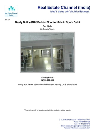 Real Estate Channel (India)
                                                         Idea"s alone don"t build a Business!


Ref: 31
          Newly Built 4 BHK Builder Floor for Sale in South Delhi
                                              For Sale
                                          By Private Treaty




                                            Asking Price:
                                           INR55,000,000

            Newly Built 4 BHK Semi Furnished with Stilt Parking, Lift & S/Q for Sale




                   Viewing is strictly by appointment with the exclusive selling agents




                                                                      G-34, Sidhatrha Enclave, 1100014 New Delhi
                                                                                          Phone: +919811127126
                                                                                            Fax: +91-11-26346049
                                                                         Email: suresh.bhargava@kanuestate.com
                                                                             Website: http://www.kanuestate.com
 
