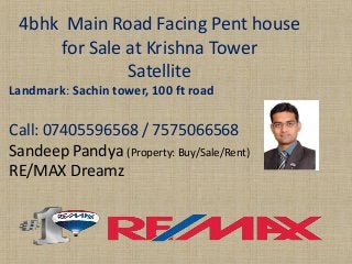 4bhk Main Road Facing Pent house for Sale at Krishna Tower 
Satellite 
Landmark: Sachintower, 100 ft road 
Call: 07405596568 / 7575066568 
SandeepPandya(Property: Buy/Sale/Rent) 
RE/MAX Dreamz  