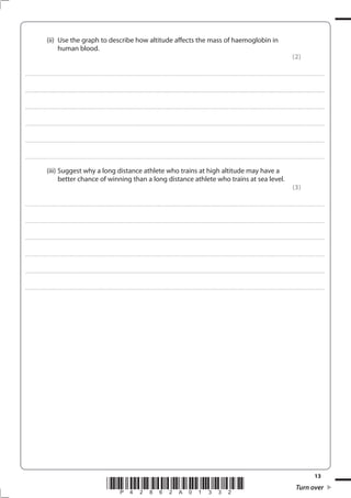 13
*P42862A01332* Turn over
(ii) Use the graph to describe how altitude affects the mass of haemoglobin in
human blood.
(2)
....................................................................................................................................................................................................................................................................................
....................................................................................................................................................................................................................................................................................
....................................................................................................................................................................................................................................................................................
....................................................................................................................................................................................................................................................................................
....................................................................................................................................................................................................................................................................................
....................................................................................................................................................................................................................................................................................
(iii) Suggest why a long distance athlete who trains at high altitude may have a
better chance of winning than a long distance athlete who trains at sea level.
(3)
....................................................................................................................................................................................................................................................................................
....................................................................................................................................................................................................................................................................................
....................................................................................................................................................................................................................................................................................
....................................................................................................................................................................................................................................................................................
....................................................................................................................................................................................................................................................................................
....................................................................................................................................................................................................................................................................................
 