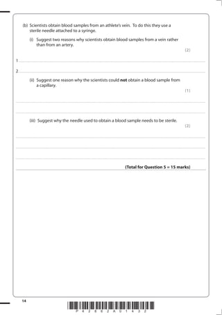 14
*P42862A01432*
(b) Scientists obtain blood samples from an athlete’s vein. To do this they use a
sterile needle attached to a syringe.
(i) Suggest two reasons why scientists obtain blood samples from a vein rather
than from an artery.
(2)
1................................................................................................................................................................................................................................................................................
2................................................................................................................................................................................................................................................................................
(ii) Suggest one reason why the scientists could not obtain a blood sample from
a capillary.
(1)
....................................................................................................................................................................................................................................................................................
....................................................................................................................................................................................................................................................................................
(iii) Suggest why the needle used to obtain a blood sample needs to be sterile.
(2)
....................................................................................................................................................................................................................................................................................
....................................................................................................................................................................................................................................................................................
....................................................................................................................................................................................................................................................................................
(Total for Question 5 = 15 marks)
 