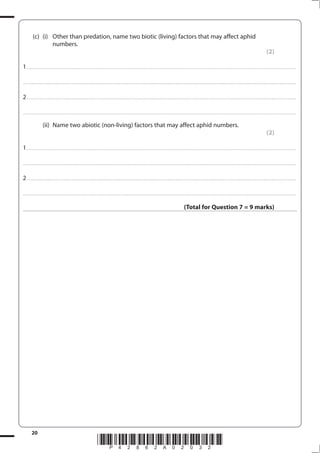 20
*P42862A02032*
(c) (i) Other than predation, name two biotic (living) factors that may affect aphid
numbers.
(2)
1................................................................................................................................................................................................................................................................................
....................................................................................................................................................................................................................................................................................
2................................................................................................................................................................................................................................................................................
....................................................................................................................................................................................................................................................................................
(ii) Name two abiotic (non-living) factors that may affect aphid numbers.
(2)
1................................................................................................................................................................................................................................................................................
....................................................................................................................................................................................................................................................................................
2................................................................................................................................................................................................................................................................................
....................................................................................................................................................................................................................................................................................
(Total for Question 7 = 9 marks)
 