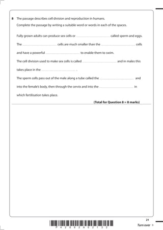 21
*P42862A02132* Turn over
8 The passage describes cell division and reproduction in humans.
Complete the passage by writing a suitable word or words in each of the spaces.
Fully grown adults can produce sex cells or ................................................................... called sperm and eggs.
The .................................................................... cells are much smaller than the .................................................................... cells
and have a powerful .................................................................... to enable them to swim.
The cell division used to make sex cells is called .................................................................... and in males this
takes place in the .................................................................... .
The sperm cells pass out of the male along a tube called the .................................................................... and
into the female’s body, then through the cervix and into the .................................................................... in
which fertilisation takes place.
(Total for Question 8 = 8 marks)
 
